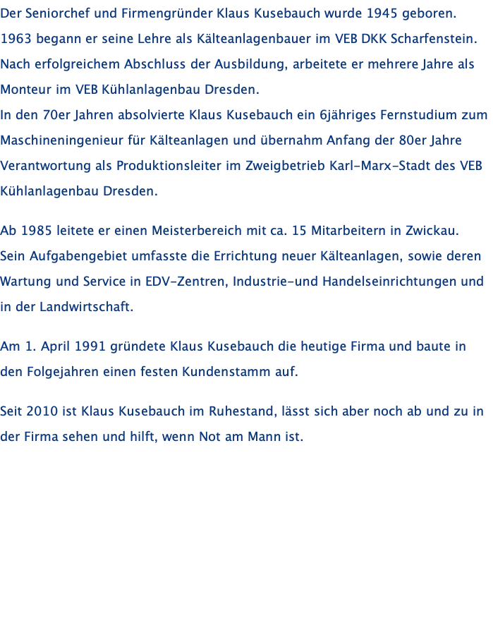 Der Seniorchef und Firmengründer Klaus Kusebauch wurde 1945 geboren. 1963 begann er seine Lehre als Kälteanlagenbauer im VEB DKK Scharfenstein. Nach erfolgreichem Abschluss der Ausbildung, arbeitete er mehrere Jahre als Monteur im VEB Kühlanlagenbau Dresden. In den 70er Jahren absolvierte Klaus Kusebauch ein 6jähriges Fernstudium zum Maschineningenieur für Kälteanlagen und übernahm Anfang der 80er Jahre Verantwortung als Produktionsleiter im Zweigbetrieb Karl-Marx-Stadt des VEB Kühlanlagenbau Dresden.  Ab 1985 leitete er einen Meisterbereich mit ca. 15 Mitarbeitern in Zwickau.  Sein Aufgabengebiet umfasste die Errichtung neuer Kälteanlagen, sowie deren Wartung und Service in EDV-Zentren, Industrie-und Handelseinrichtungen und in der Landwirtschaft.  Am 1. April 1991 gründete Klaus Kusebauch die heutige Firma und baute in den Folgejahren einen festen Kundenstamm auf.   Seit 2010 ist Klaus Kusebauch im Ruhestand, lässt sich aber noch ab und zu in der Firma sehen und hilft, wenn Not am Mann ist.