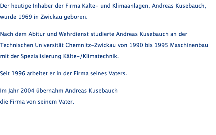 Der heutige Inhaber der Firma Kälte- und Klimaanlagen, Andreas Kusebauch, wurde 1969 in Zwickau geboren.  Nach dem Abitur und Wehrdienst studierte Andreas Kusebauch an der Technischen Universität Chemnitz-Zwickau von 1990 bis 1995 Maschinenbau mit der Spezialisierung Kälte-/Klimatechnik.  Seit 1996 arbeitet er in der Firma seines Vaters.  Im Jahr 2004 übernahm Andreas Kusebauch  die Firma von seinem Vater.